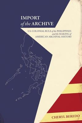 Import of the Archive: U.S. Colonial Rule of the Philippines and the Making of American Archival History by Beredo, Cheryl