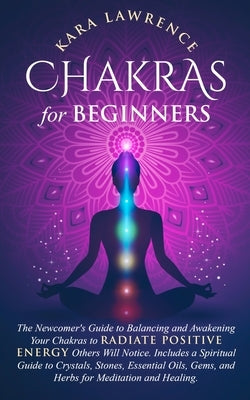 Chakras for Beginners The Newcomer's Guide to Awakening and Balancing Chakras. Radiate Positive Energy Others Will Notice. Includes a Spiritual Guide by Lawrence, Kara