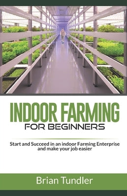 INDOOR FARMING for beginners: Start and Succeed in an indoor Farming Enterprise and make your job easier by Tundler, Brian