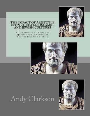 The Impact Of Aristotle Upon Christian, Islamic, and Jewish Cultures: A Compilation Of Notes And Quotes From A Variety Of Sources Plus Commentary by Clarkson, Andy