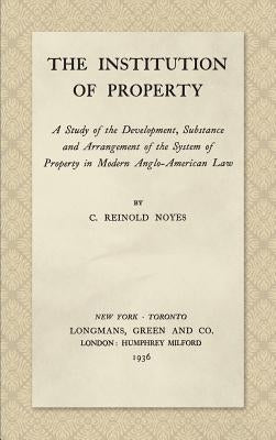 The Institution of Property: A Study of the Development, Substance and Arrangement of the System of Property in Modern Anglo-American Law (1936) by Noyes, C. Reinold