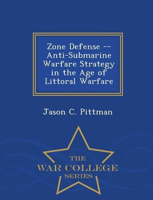 Zone Defense -- Anti-Submarine Warfare Strategy in the Age of Littoral Warfare - War College Series by Pittman, Jason C.