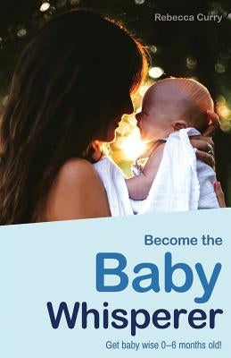 Become the Baby Whisperer: Get Baby Wise 0-6 Months Old and Get Your Sleep Back by Curry, Rebecca