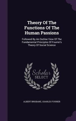 Theory Of The Functions Of The Human Passions: Followed By An Outline View Of The Fundamental Principles Of Fourier's Theory Of Social Science by Brisbane, Albert