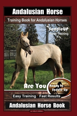 Andalusian Horse Training Book for Andalusian Horses By SaddleUP Are You Ready to Saddle Up? Easy Training * Fast Results, Andalusian Horse Book by Callahan, Kelly O.