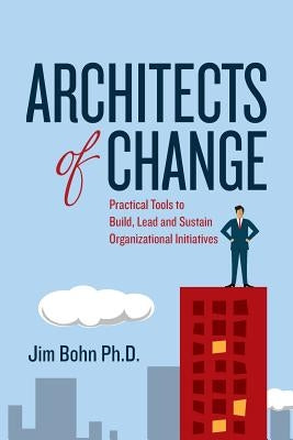 Architects of Change: Practical Tools to Build, Lead and Sustain Organizational Initiatives by Bohn Ph. D., Jim