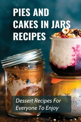 Pies And Cakes In Jars Recipes: Dessert Recipes For Everyone To Enjoy!: Cakes And Pie In Jars Recipes Ideas by Wolfgang, Erline