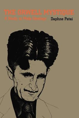 The Orwell Mystique: A Study in Male Ideology by Patai, Daphne