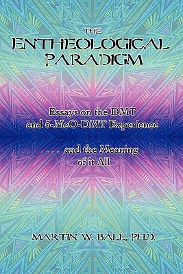 The Entheological Paradigm: Essays on the DMT and 5-MeO-DMT Experience and the Meaning of it All by Ball, Martin W.