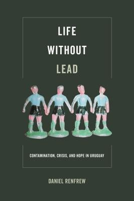 Life Without Lead: Contamination, Crisis, and Hope in Uruguayvolume 4 by Renfrew, Daniel