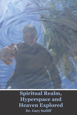 Spiritual Realm, Hyperspace and Heaven Explored: Assuming a higher dimensional spiritual realm, the nature of heaven and the unseen world is explored by Sutliff, Gary