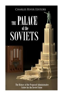 The Palace of the Soviets: The History of the Proposed Administrative Center for the Soviet Union by Charles River Editors