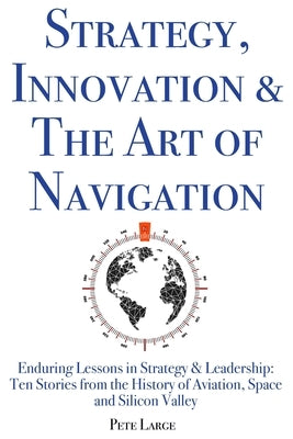 Strategy, Innovation & The Art of Navigation: Enduring Lessons in Strategy & Leadership: Ten Stories from the History of Aviation, Space and Silicon V by Large Ed D., Pete