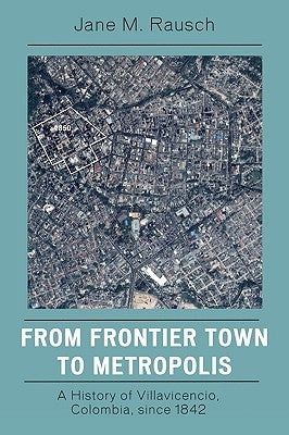 From Frontier Town to Metropolis: A History of Villavicencio, Colombia, Since 1842 by Rausch, Jane M.