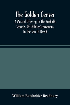 The Golden Censer: A Musical Offering To The Sabbath Schools, Of Children'S Hosannas To The Son Of David by Batchelder Bradbury, William