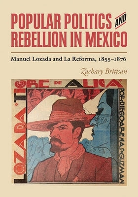 Popular Politics and Rebellion in Mexico: Manuel Lozada and La Reforma, 1855-1876 by Brittsan, Zachary
