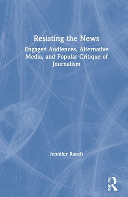 Resisting the News: Engaged Audiences, Alternative Media, and Popular Critique of Journalism by Rauch, Jennifer
