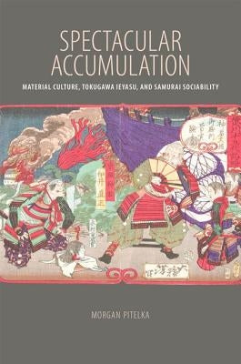 Spectacular Accumulation: Material Culture, Tokugawa Ieyasu, and Samurai Sociability by Pitelka, Morgan