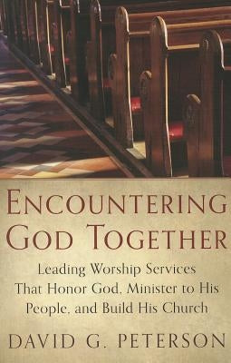 Encountering God Together: Leading Worship Services That Honor God, Minister to His People, and Build His Church by Peterson, David G.