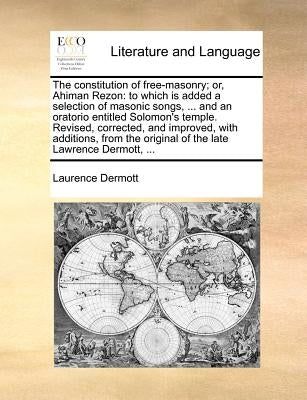 The Constitution of Free-Masonry; Or, Ahiman Rezon: To Which Is Added a Selection of Masonic Songs, ... and an Oratorio Entitled Solomon's Temple. Rev by Dermott, Laurence