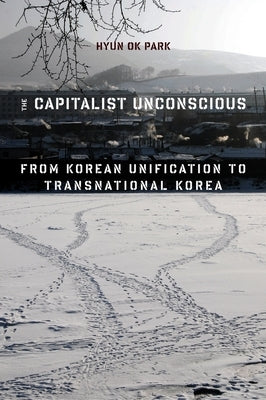 The Capitalist Unconscious: From Korean Unification to Transnational Korea by Park, Hyun Ok