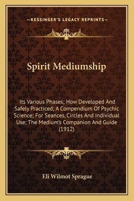 Spirit Mediumship: Its Various Phases; How Developed and Safely Practiced; A Compendium of Psychic Science; For Seances, Circles and Indi by Sprague, Eli Wilmot