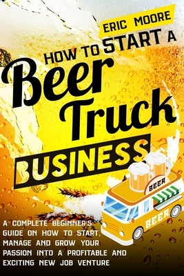 How to Start a Beer Truck Business: A Complete Beginner's Guide on How to Start, Manage and Grow your Passion into a Profitable and Exciting New Job V by Moore, Eric