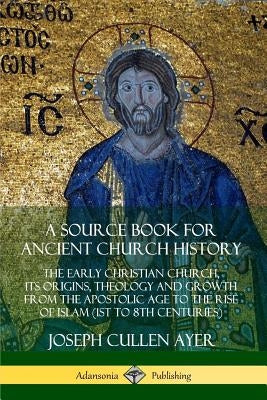 A Source Book for Ancient Church History: The Early Christian Church, its Origins, Theology and Growth from the Apostolic Age to the Rise of Islam (1s by Ayer, Joseph Cullen