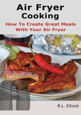 Air Fryer Cooking: How to Create Great Meals With Your Air Fryer by Elliott, R. L.