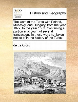 The Wars of the Turks with Poland, Muscovy, and Hungary, from the Year 1672, to the Year 1683. Containing a Particular Account of Several Transactions by La Croix, De