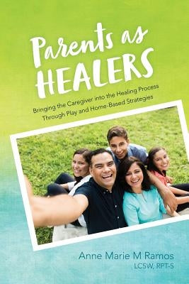 Parents as Healers: Bringing the Caregiver Into the Healing Process Through Play and Home-Based Strategies by Ramos, Lcsw Rpt-S, Anne Marie M.