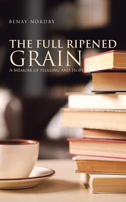 The Full Ripened Grain: A Memoir of Healing and Hope by Nordby, Benay
