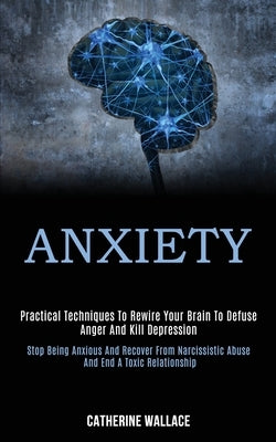 Anxiety: Practical Techniques to Rewire Your Brain to Defuse Anger and Kill Depression (Stop Being Anxious and Recover From Nar by Wallace, Catherine