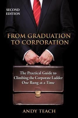 From Graduation to Corporation: The Practical Guide to Climbing the Corporate Ladder One Rung at a Time by Teach, Andy
