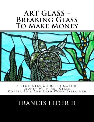 ART GLASS - Breaking Glass To Make Money: A Beginners Guide To Making Money With Art Glass - Copper Foil And Lead Explained by Elder II, Francis S.