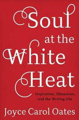 Soul at the White Heat: Inspiration, Obsession, and the Writing Life by Oates, Joyce Carol