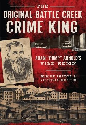 The Original Battle Creek Crime King: Adam "Pump" Arnold's Vile Reign by Pardoe, Blaine