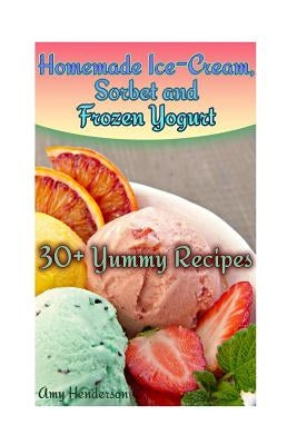 Homemade Ice-Cream, Sorbet and Frozen Yogurt: 30+ Yummy Recipes: (Homemade Ice Cream Recipes, Homemade Ice Cream Book) by Henderson, Amy