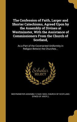 The Confession of Faith, Larger and Shorter Catechisms, Agreed Upon by the Assembly of Divines at Westminster, With the Assistance of Commissioners Fr by Westminster Assembly (1643-1652)