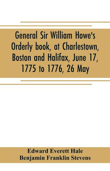 General Sir William Howe's Orderly book, at Charlestown, Boston and Halifax, June 17, 1775 to 1776, 26 May; to which is added the official abridgment by Everett Hale, Edward