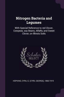 Nitrogen Bacteria and Legumes: With Special Reference to red Clover, Cowpeas, soy Beans, Alfalfa, and Sweet Clover, on Illinois Soils by Hopkins, Cyril G. 1866-1919