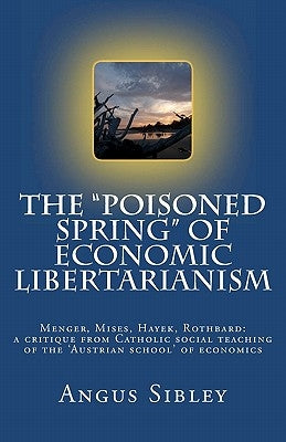 The "Poisoned Spring" of Economic Libertarianism: Menger, Mises, Hayek, Rothbard: a critique from Catholic social teaching of the 'Austrian school' of by Sibley, Angus