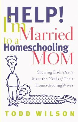 Help! I'm Married to a Homeschooling Mom: Showing Dads How to Meet the Needs of Their Homeschooling Wives by Wilson, Todd