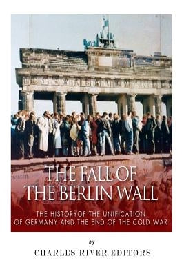 The Fall of the Berlin Wall: The History of the Unification of Germany and the End of the Cold War by Charles River Editors