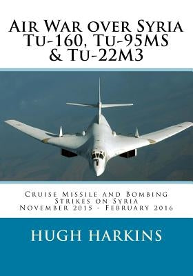 Air War over Syria - Tu-160, Tu-95MS & Tu-22M3: Cruise Missile and Bombing Strikes on Syria, November 2015 - February 2016 by Harkins, Hugh