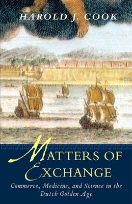 Matters of Exchange: Commerce, Medicine, and Science in the Dutch Golden Age by Cook, Harold J.