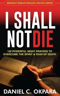 I Shall Not Die: 120 Powerful Night Prayers to Overcome the Spirit and Fear of Death by Okpara, Daniel C.