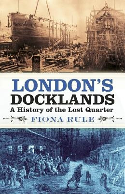 London's Docklands: A History of the Lost Quarter by Rule, Fiona
