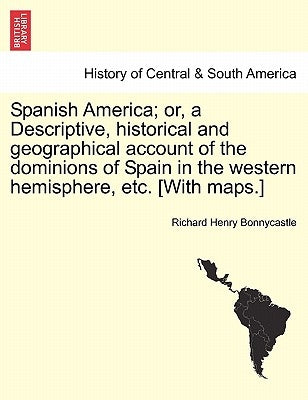 Spanish America; or, a Descriptive, historical and geographical account of the dominions of Spain in the western hemisphere, etc. [With maps.] by Bonnycastle, Richard Henry