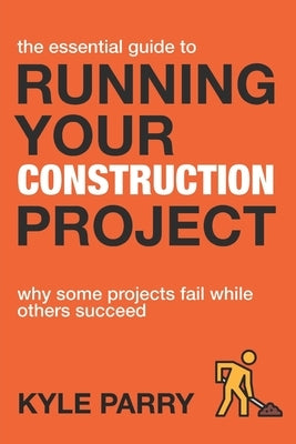 The Essential Guide To Running Your Construction Project: Why Some Projects Fail While Others Succeed by Parry, Kyle